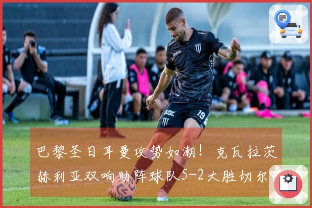 巴黎圣日耳曼攻势如潮！克瓦拉茨赫利亚双响助阵球队5-2大胜切尔西