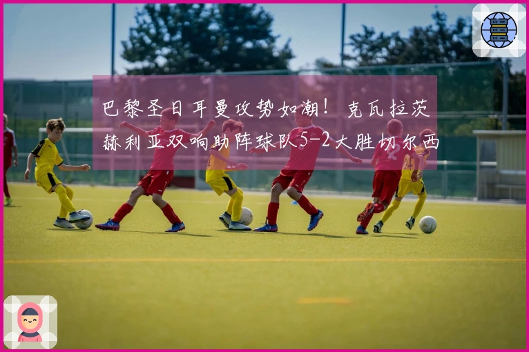 巴黎圣日耳曼攻势如潮！克瓦拉茨赫利亚双响助阵球队5-2大胜切尔西