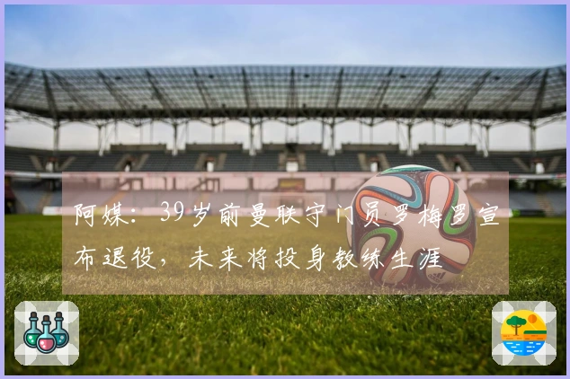 阿媒：39岁前曼联守门员罗梅罗宣布退役，未来将投身教练生涯