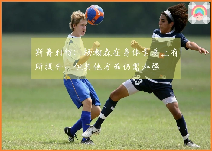 斯普利特：杨瀚森在身体素质上有所提升，但其他方面仍需加强