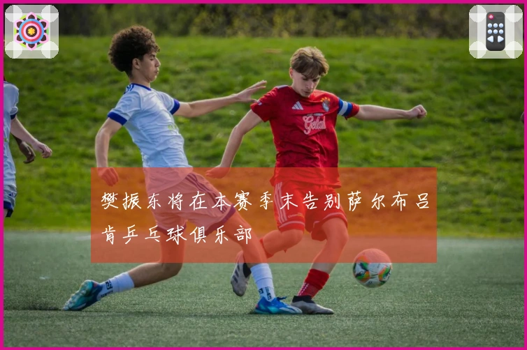 樊振东将在本赛季末告别萨尔布吕肯乒乓球俱乐部