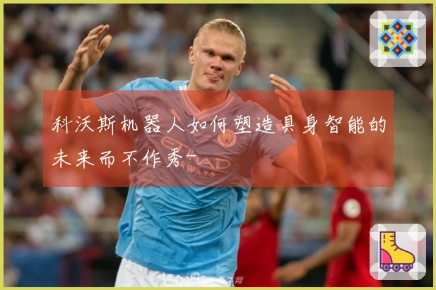 科沃斯机器人如何塑造具身智能的未来而不作秀-