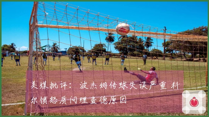 美媒批评：波杰姆传球失误严重 科尔愤怒质问理查德原因