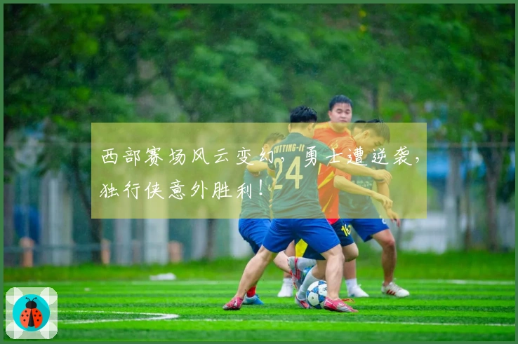 西部赛场风云变幻，勇士遭逆袭，独行侠意外胜利！