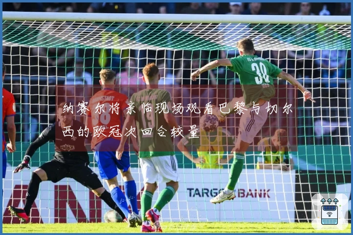 纳赛尔将亲临现场观看巴黎与切尔西的欧冠次回合较量