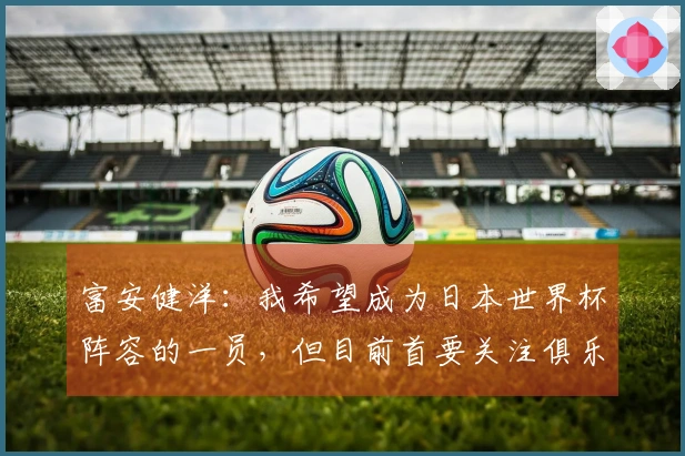 富安健洋：我希望成为日本世界杯阵容的一员，但目前首要关注俱乐部事务