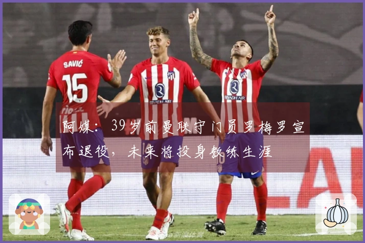 阿媒：39岁前曼联守门员罗梅罗宣布退役，未来将投身教练生涯